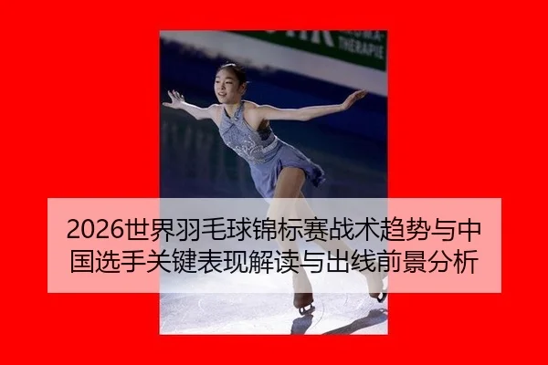 2026世界羽毛球锦标赛战术趋势与中国选手关键表现解读与出线前景分析
