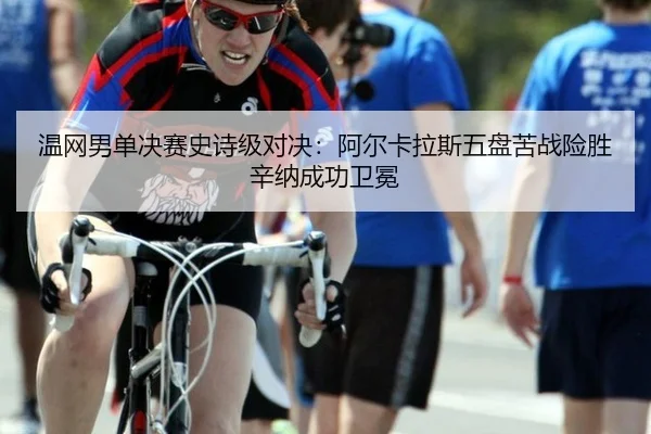 温网男单决赛史诗级对决：阿尔卡拉斯五盘苦战险胜辛纳成功卫冕