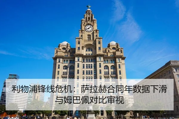 利物浦锋线危机：萨拉赫合同年数据下滑与姆巴佩对比审视